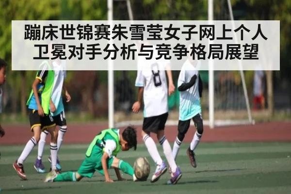 蹦床世锦赛朱雪莹女子网上个人卫冕对手分析与竞争格局展望